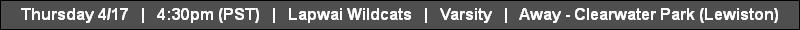 Thursday 4/17   |   4:30pm (PST)   |   Lapwai Wildcats   |   Varsity   |   Away - Clearwater Park (Lewiston)