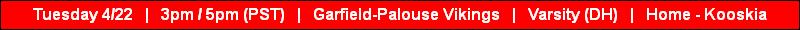 Tuesday 4/22   |   3pm / 5pm (PST)   |   Garfield-Palouse Vikings   |   Varsity (DH)   |   Home - Kooskia
